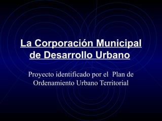 La Corporación Municipal 
de Desarrollo Urbano 
Proyecto identificado por el Plan de 
Ordenamiento Urbano Territorial 
 