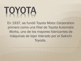 TOYOTA
En 1937, se fundó Toyota Motor Corporation
primero como una filial de Toyota Automatic
Works, uno de los mayores fabricantes de
máquinas de tejer liderado por el Sakichi
Toyoda.
 