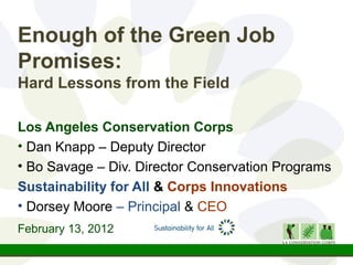 Enough of the Green Job
Promises:
Hard Lessons from the Field

Los Angeles Conservation Corps
• Dan Knapp – Deputy Director
• Bo Savage – Div. Director Conservation Programs
Sustainability for All & Corps Innovations
• Dorsey Moore – Principal & CEO
February 13, 2012
 