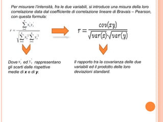 Per misurare l’intensità, fra le due variabili, si introduce una misura della loro
 correlazione data dal coefficiente di correlazione lineare di Bravais – Pearson,
 con questa formula:




Dove ed          rappresentano       Il rapporto tra la covarianza delle due
gli scarti dalle rispettive          variabili ed il prodotto delle loro
medie di x e di y.                   deviazioni standard.
 
