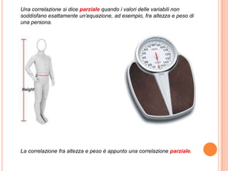 Una correlazione si dice parziale quando i valori delle variabili non
soddisfano esattamente un’equazione, ad esempio, fra altezza e peso di
una persona.




La correlazione fra altezza e peso è appunto una correlazione parziale.
 