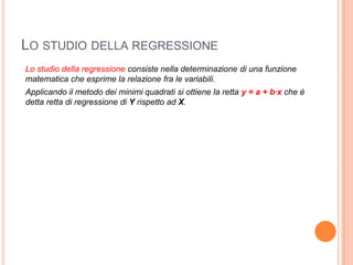 LO STUDIO DELLA REGRESSIONE
Lo studio della regressione consiste nella determinazione di una funzione
matematica che esprime la relazione fra le variabili.
Applicando il metodo dei minimi quadrati si ottiene la retta y = a + b∙x che è
detta retta di regressione di Y rispetto ad X.
 