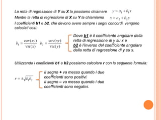 La retta di regressione di Y su X la possiamo chiamare
Mentre la retta di regressione di X su Y la chiamiamo
I coefficienti b1 e b2, che devono avere sempre i segni concordi, vengono
calcolati così:

                                   Dove b1 è il coefficiente angolare della
                                   retta di regressione di y su x e
                                   b2 è l’inverso del coefficiente angolare
                                   della retta di regressione di y su x.


Utilizzando i coefficienti b1 e b2 possiamo calcolare r con la seguente formula:

                 Il segno + va messo quando i due
                 coefficienti sono positivi.
                 Il segno – va messo quando i due
                 coefficienti sono negativi.
 