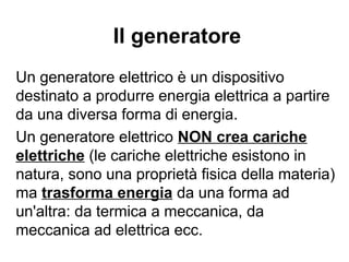 La velocità di deriva degli
elettroni e la corrente
La velocità di deriva degli elettroni di conduzione è di
circa 10−4
m/s, molto inferiore alla velocità di agitazione
termica, che dipende dalla temperatura, ma a
temperatura ambiente è di circa 10+5
m/s.
La velocità di propagazione della corrente è invece molto
maggiore, praticamente quella della luce: il segnale non è
trasportato dalle cariche ma dal campo elettrico, che nei
conduttori metallici si propaga alla velocità della luce.
 