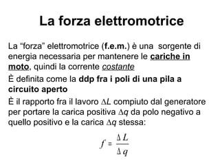 Il generatore
Un generatore elettrico è un dispositivo
destinato a produrre energia elettrica a partire
da una diversa forma di energia.
Un generatore elettrico NON crea cariche
elettriche (le cariche elettriche esistono in
natura, sono una proprietà fisica della materia)
ma trasforma energia da una forma ad
un'altra: da termica a meccanica, da
meccanica ad elettrica ecc.
 