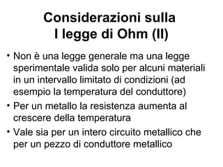 La resistenza elettrica
Sperimentalmente è possibile verificare che
la d.d.p. ai capi di un filo conduttore è
proporzionale alla corrente che lo attraversa:
∆V=Ri
La costante di proporzionalità si chiama
resistenza elettrica.
Questa legge è stata ricavata dal fisico
tedesco Georg Simon Ohm ed è quindi
nota come prima legge di Ohm.
 