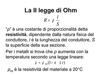 Considerazioni sulla
I legge di Ohm (II)
• Non è una legge generale ma una legge
sperimentale valida solo per alcuni materiali
in un intervallo limitato di condizioni (ad
esempio la temperatura del conduttore)
• Per un metallo la resistenza aumenta al
crescere della temperatura
• Vale sia per un intero circuito metallico che
per un pezzo di conduttore metallico
 