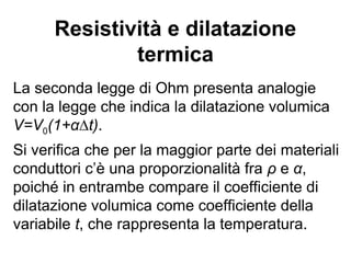 Resistività (I)
La resistività si misura in Ω∙m.
Esistono buoni conduttori, semiconduttori (ad es.
il silicio) che possono essere “drogati” allo scopo di
modificare le proprietà elettriche del materiale e
isolanti.
Argento
Rame
Nichel
Mercurio
Germanio
Selenio
OssidoDiRame
Boro
Celluloide
Mica
Vetro
Quarzo
Porcellana
Ambra
Paraffina
10
-6
10 10
4
10
7
10
13
10
16
10
-8
10
-2
10
10
Conduttori Semiconduttori Isolanti
 