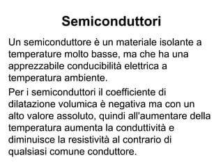 Resistività e dilatazione
termica
La seconda legge di Ohm presenta analogie
con la legge che indica la dilatazione volumica
V=V0(1+α∆t).
Si verifica che per la maggior parte dei materiali
conduttori c’è una proporzionalità fra ρ e α,
poiché in entrambe compare il coefficiente di
dilatazione volumica come coefficiente della
variabile t, che rappresenta la temperatura.
 
