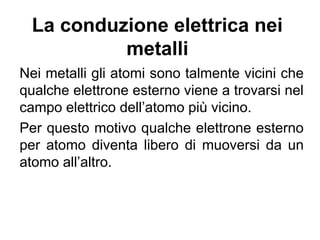 La maggior parte dei corpi alla stato solido presenta
una struttura cristallina in cui gli atomi sono disposti
secondo ben ordinate posizioni di equilibrio.
Nei metalli gli atomi sino talmente vicini che qualche
elettrone esterno viene a trovarsi nel campo elettrico
dell’atomo più vicino. In conseguenza di ciò qualche
elettrone per atomo, quello più esterno, diventa libero
di muoversi da un atomo all’altro.
Gli elettroni di conduzione
 