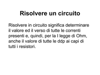 La prima legge di Ohm
applicata ad un circuito
Tutte le volte che si applica la prima legge di Ohm ad
un circuito, quindi, bisogna tener conto della
resistenza interna del generatore che, tuttavia, è in
generale molto minore delle resistenze presenti nel
circuito e può anche essere trascurabile.
Quando non è trascurabile è schematizzata come
una resistenza aggiuntiva.
ri f
−+
 