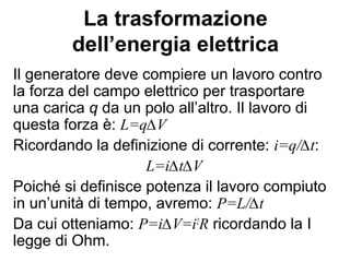 Resistenze in serie
Nel circuito in figura le resistenze R1 e R2
sono poste in serie. Per quanto detto in
precedenza, la corrente che passa per
ogni resistenza deve essere la stessa,
quindi avremo: ieq=i
La ddp ai capi del generatore sarà:
∆V= ∆V1+ ∆V2
Ma per la I legge di Ohm:
∆V1=iR1 e ∆V2=iR2
Quindi: iReq=∆V= iR1+iR2 =i(R1+R2)
Da cui deduciamo che: Req=R1+R2
R2
f
i
R1
 