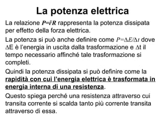 Resistenze in parallelo
Poiché le due resistenze sono in parallelo
la ddp ai loro capi è la stessa, quindi
avremo: ∆V=iR1 e ∆V=iR2
Inoltre la corrente erogata dal generatore
è uguale alla corrente che attraversa la
resistenza equivalente come nella figura in
basso.
Per la I legge di Ohm avremo che:
∆V=ieqReq
Quindi:
i1 i2
i1 i2
f R1 R2
i
i
ieq
f Req
( )1 2
1 2 1 2
1 1 1 1 1eq
eq
i V V
i i
R V V V R R R R
 ∆ ∆
= = + = + = + ÷
∆ ∆ ∆  
 