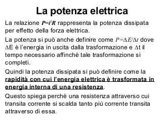 La potenza elettrica
La relazione P=i2
R rappresenta la potenza dissipata
per effetto della forza elettrica.
La potenza si può anche definire come P=∆E/∆t dove
∆E è l’energia in uscita dalla trasformazione e ∆t il
tempo necessario affinché tale trasformazione si
completi.
Quindi la potenza dissipata si può definire come la
rapidità con cui l’energia elettrica è trasformata in
energia interna di una resistenza.
Questo spiega perché una resistenza attraverso cui
transita corrente si scalda tanto più corrente transita
attraverso di essa.
 