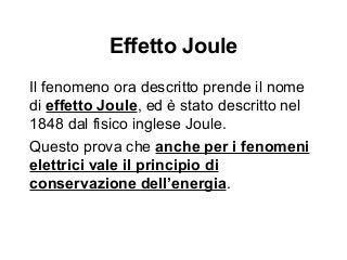 Effetto Joule
Il fenomeno ora descritto prende il nome
di effetto Joule, ed è stato descritto nel
1848 dal fisico inglese Joule.
Questo prova che anche per i fenomeni
elettrici vale il principio di
conservazione dell’energia.
 