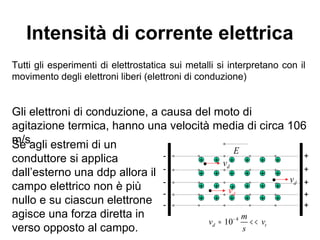 La definizione storica di
corrente elettrica
La corrente venne definita inizialmente, nella
storia dell'elettricità, come il flusso di carica
positiva, anche se poi si è verificato che, nel caso
della conduzione metallica, la corrente è causata
dal flusso di elettroni con carica negativa nella
direzione opposta.
moto degli elettroni
verso della corrente
 