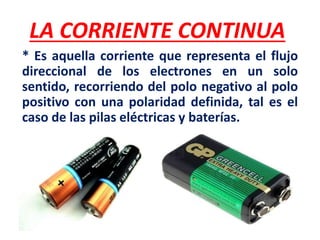 LA CORRIENTE CONTINUA
* Es aquella corriente que representa el flujo
direccional de los electrones en un solo
sentido, recorriendo del polo negativo al polo
positivo con una polaridad definida, tal es el
caso de las pilas eléctricas y baterías.
 
