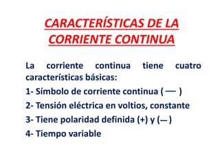 CARACTERÍSTICAS DE LA
CORRIENTE CONTINUA
La corriente continua tiene cuatro
características básicas:
1- Símbolo de corriente continua ( )
2- Tensión eléctrica en voltios, constante
3- Tiene polaridad definida (+) y ( )
4- Tiempo variable
 