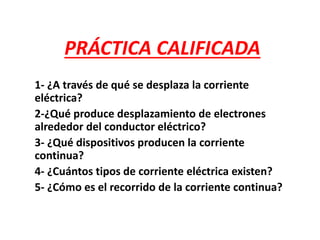 PRÁCTICA CALIFICADA
1- ¿A través de qué se desplaza la corriente
eléctrica?
2-¿Qué produce desplazamiento de electrones
alrededor del conductor eléctrico?
3- ¿Qué dispositivos producen la corriente
continua?
4- ¿Cuántos tipos de corriente eléctrica existen?
5- ¿Cómo es el recorrido de la corriente continua?
 