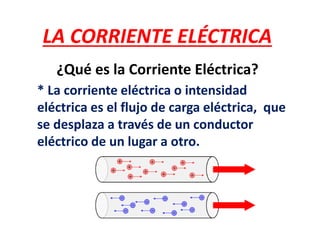 LA CORRIENTE ELÉCTRICA
¿Qué es la Corriente Eléctrica?
* La corriente eléctrica o intensidad
eléctrica es el flujo de carga eléctrica, que
se desplaza a través de un conductor
eléctrico de un lugar a otro.
 