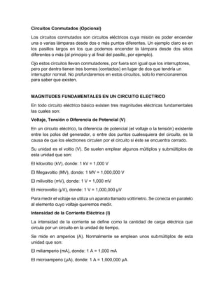 Circuitos Conmutados (Opcional)
Los circuitos conmutados son circuitos eléctricos cuya misión es poder encender
una o varias lámparas desde dos o más puntos diferentes. Un ejemplo claro es en
los pasillos largos en los que podemos encender la lámpara desde dos sitios
diferentes o más (al principio y al final del pasillo, por ejemplo).
Ojo estos circuitos llevan conmutadores, por fuera son igual que los interruptores,
pero por dentro tienen tres bornes (contactos) en lugar de dos que tendría un
interruptor normal. No profundaremos en estos circuitos, solo lo mencionaremos
para saber que existen.
MAGNITUDES FUNDAMENTALES EN UN CIRCUITO ELECTRICO
En todo circuito eléctrico básico existen tres magnitudes eléctricas fundamentales
las cuales son:
Voltaje, Tensión o Diferencia de Potencial (V)
En un circuito eléctrico, la diferencia de potencial (el voltaje o la tensión) existente
entre los polos del generador, o entre dos puntos cualesquiera del circuito, es la
causa de que los electrones circulen por el circuito si éste se encuentra cerrado.
Su unidad es el voltio (V). Se suelen emplear algunos múltiplos y submúltiplos de
esta unidad que son:
El kilovoltio (kV), donde: 1 kV = 1,000 V
El Megavoltio (MV), donde: 1 MV = 1,000,000 V
El milivoltio (mV), donde: 1 V = 1,000 mV
El microvoltio (µV), donde: 1 V = 1,000,000 µV
Para medir el voltaje se utiliza un aparato llamado voltímetro. Se conecta en paralelo
al elemento cuyo voltaje queremos medir.
Intensidad de la Corriente Eléctrica (I)
La intensidad de la corriente se define como la cantidad de carga eléctrica que
circula por un circuito en la unidad de tiempo.
Se mide en amperios (A). Normalmente se emplean unos submúltiplos de esta
unidad que son:
El miliamperio (mA), donde: 1 A = 1,000 mA
El microamperio (µA), donde: 1 A = 1,000,000 µA
 