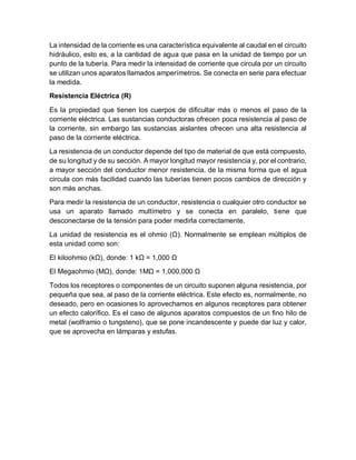 La intensidad de la corriente es una característica equivalente al caudal en el circuito
hidráulico, esto es, a la cantidad de agua que pasa en la unidad de tiempo por un
punto de la tubería. Para medir la intensidad de corriente que circula por un circuito
se utilizan unos aparatos llamados amperímetros. Se conecta en serie para efectuar
la medida.
Resistencia Eléctrica (R)
Es la propiedad que tienen los cuerpos de dificultar más o menos el paso de la
corriente eléctrica. Las sustancias conductoras ofrecen poca resistencia al paso de
la corriente, sin embargo las sustancias aislantes ofrecen una alta resistencia al
paso de la corriente eléctrica.
La resistencia de un conductor depende del tipo de material de que está compuesto,
de su longitud y de su sección. A mayor longitud mayor resistencia y, por el contrario,
a mayor sección del conductor menor resistencia, de la misma forma que el agua
circula con más facilidad cuando las tuberías tienen pocos cambios de dirección y
son más anchas.
Para medir la resistencia de un conductor, resistencia o cualquier otro conductor se
usa un aparato llamado multímetro y se conecta en paralelo, tiene que
desconectarse de la tensión para poder medirla correctamente.
La unidad de resistencia es el ohmio (Ω). Normalmente se emplean múltiplos de
esta unidad como son:
El kiloohmio (kΩ), donde: 1 kΩ = 1,000 Ω
El Megaohmio (MΩ), donde: 1MΩ = 1,000,000 Ω
Todos los receptores o componentes de un circuito suponen alguna resistencia, por
pequeña que sea, al paso de la corriente eléctrica. Este efecto es, normalmente, no
deseado, pero en ocasiones lo aprovechamos en algunos receptores para obtener
un efecto calorífico. Es el caso de algunos aparatos compuestos de un fino hilo de
metal (wolframio o tungsteno), que se pone incandescente y puede dar luz y calor,
que se aprovecha en lámparas y estufas.
 