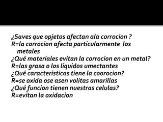 ¿Saves que opjetos afectan ala corrocion ?
R=la corrocion afecta particularmente los
metales
¿Qué materiales evitan la corrocion en un metal?
R=las grasa o los liquidos umectantes
¿Qué caracteristicas tiene la coorocion?
R=se oxida ose asen volitas amarillas
¿Qué funcion tienen nuestras celulas?
R=evitan la oxidacion
 