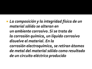  La composición y la integridad física de un
material sólido se alteran en
un ambiente corrosivo. Si se trata de
la corrosión química, un líquido corrosivo
disuelve el material. En la
corrosión electroquímica, se retiran átomos
de metal del material sólido como resultado
de un circuito eléctrico producido
 