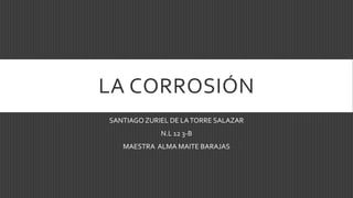 LA CORROSIÓN
SANTIAGO ZURIEL DE LATORRE SALAZAR
N.L 12 3-B
MAESTRA ALMA MAITE BARAJAS
 