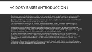 ÁCIDOSY BASES (INTRODUCCIÓN )
 Como todos sabemos los ácidos tienen un sabor agrio, y colorean de rojo el tornasol y reaccionan con ciertos metales
desprendiendo hidrógeno. Las bases tienen sabor amargo, y colorean el tornasol de azul y tienen tacto jabonoso.
 Cuando se combina una disolución acuosa de un ácido con otra de una base, tiene lugar una reacción de neutralización.
Esta reacción es en la que generalmente se forma agua y sal.
 Las propiedades de los ácidos y de las bases nos permiten reconocerlos, es decir, si tenemos una disolución cuya
naturaleza es desconocida, podemos comprobar experimentalmente si se trata de una disolución ácida o básica.
 En el presente informe se dará a conocer a través de un experimento hecho en clases, las reacciones químicas que
ocurren en disoluciones acuosas, con el fin de aprender a identificar si una sustancia domestica es ácida, básica o neutra,
para ello se utilizaremos los indicadores ácido - base, los cuales son por lo general un ácido orgánico o una base orgánica
débil que tiene colores claramente diferentes en sus formas no ionizadas y ionizadas.
 El proceso de titulación es una técnica que consiste en agregar gradualmente una disolución de concentración
perfectamente conocida (disolución patrón) a otra disolución de concentración desconocida hasta que la reacción
química entre las disoluciones se complete, es decir, que se llegue al punto de equivalencia o de neutralización.Y nos
damos cuenta de este punto de equivalencia o de neutralización cuando ocurre un cambio brusco de color en el
indicador.
 No todos los indicadores cambian de color a los mismos valores de pH, por lo que la elección de un indicador para una
titulación en particular depende de la naturaleza del ácido y de la base utilizados, la selección del indicador depende de
la fuerza del ácido y de la base en una titulación particular.
 