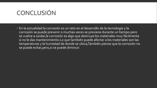 CONCLUSIÓN
 En la actualidad la corrosión es un reto en el desarrollo de la tecnología y la
corrosión se puede prevenir o muchas veces se previene durante un tiempo pero
se vuelve a oxidar,la corrosión es algo que destruye los materiales muy fácilmente
si no le das mantenimiento.Lo que también puede afectar a los materiales son las
temperaturas y la humedad de donde se ubica;También pienso que la corrosión no
se puede evitar,pero,si se puede diminuir.
 