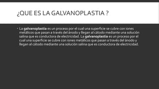 ¿QUE ES LA GALVANOPLASTIA ?
 La galvanoplastia es un proceso por el cual una superficie se cubre con iones
metálicos que pasan a través del ánodo y llegan al cátodo mediante una solución
salina que es conductora de electricidad. La galvanoplastia es un proceso por el
cual una superficie se cubre con iones metálicos que pasan a través del ánodo y
llegan al cátodo mediante una solución salina que es conductora de electricidad.
 
