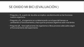 SE OXIDO MI BICI (EVALUACIÓN )
 Pregunta 1 .R_ a partir de los años 20 implica una disminución en las funciones
nuestro organismo
 Pregunta 2.R_ el organismo se va deteriorando con el paso del tiempo va
cambiando su funcionamiento y hace que los procesos digestivos sean mas lentos
 Pregunta 3R_ tiene aplicaciones de organismos o lleva procesos adecuados según
el funcionamiento del experimento
 