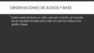 OBSERVACIONES DE ÁCIDOSY BASE
Cada material tenia su color natural o inicial y al mezclar
la col morada tomaba otro color el cual nos indica si es
acido o base.
 