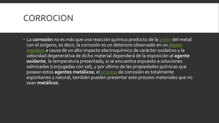 CORROCION
 La corrosión no es más que una reacción química producto de la unión del metal
con el oxígeno, es decir, la corrosión es un deterioro observado en un objeto
metálico a causa de un alto impacto electroquímico de carácter oxidativo y la
velocidad degenerativa de dicho material dependerá de la exposición al agente
oxidante, la temperatura presentada, si se encuentra expuesto a soluciones
salinizadas (conjugadas con sal), y por ultimo de las propiedades químicas que
posean estos agentes metálicos; el proceso de corrosión es totalmente
espontaneo y natural, también pueden presentar este proceso materiales que no
sean metálicos.
 