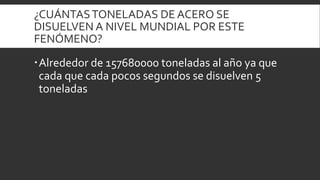 ¿CUÁNTASTONELADAS DE ACERO SE
DISUELVEN A NIVEL MUNDIAL POR ESTE
FENÓMENO?
Alrededor de 157680000 toneladas al año ya que
cada que cada pocos segundos se disuelven 5
toneladas
 