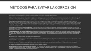 MÉTODOS PARA EVITAR LA CORROSIÓN
 Hay cinco soluciones posibles para proteger a los productos de acero contra los efectos de la corrosión:
 Utilice acero inoxidable en lugar de acero normal. Acero inoxidable es acero normal mezclado con otros metales como níquel y cromo. Sin embargo, el
coste del acero inoxidable hace que éste no sea práctico para un uso diario, excepto para pequeños elementos de ajuste como pernos y tuercas.
 Recubra el acero normal con zinc. El recubrimiento de acero con zinc, que es otro metal, es un procedimiento que se conoce generalmente como
galvanizado y es la forma más normal de proteger pequeños objetos fabricados como anillas de amarre, bolardos fabricados con tubos, pernos, mordazas,
cadenas, grilletes, tuberías de agua, etc. Los materiales a recubrir se sumergen normalmente en un baño de zinc fundido en talleres especializados. Una
vez un objeto se ha sumergido en zinc en caliente no se debe realizar ningún trabajo de soldado, corte o taladrado, ya que esto destruiría la integridad del
recubrimiento de protección.
 Recubra el acero normal con plásticos especiales. El recubrimiento del acero con plásticos especiales resistentes al desgaste constituye otra forma de
protección contra la corrosión; sin embargo, el alto coste que implica el proceso de recubrimiento (en talleres especializados) hace que este método no sea
práctico para uso diario.
 Pinte el acero normal con pinturas especiales. El pintar el acero utilizando pinturas especiales es el método más común de proteger grandes estructuras
de acero. Las superficies que se van a pintar se deberán limpiar cuidadosamente con un cepillo de acero (o preferiblemente mediante un chorro de arena).
La capa inferior deberá consistir en un imprimador basado en zinc. La segunda y tercera capas deberán consistir en una pintura de epoxi sobre base de
brea.
 Al pintar el acero, se deberán tener en cuenta los siguientes puntos:
 Las pinturas caseras normales no son adecuadas para el entorno marino debido a que, al igual que algunos plásticos, envejecen con mucha rapidez cuando
están expuestas a los rayos del sol.
 El diesel, queroseno y la gasolina no son químicamente compatibles con las pinturas marinas; habrá de utilizarse el diluyente de pintura apropiado.
 Se deberán utilizar guantes siempre que se manipulen pinturas basadas en epoxi.
 Proteja el acero con ánodos de zinc (protección catódica). Los ánodos de zinc se utilizan para prolongar más aún la vida útil de estructuras de acero
sumergidas en agua del mar como, por ejemplo, pilones de acero, pontones, flotadores metálicos, etc. Los elementos de aluminio, en contacto con acero
húmedo, quedan expuestos también a la corrosión galvánica.
 