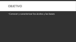 OBJETIVO
Conocer y caracterizar los ácidos y las bases
 