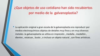 ¿Que objetos de uso cotidiano han sido recubiertos
         por medio de la galvanoplastia?


• La aplicación original a gran escala de la galvanoplastia era reproducir por
  medios electroquímicos objetos de detalles muy finos y en muy diversos
  metales .la galvanoplastia se utiliza en impresión , medalla , medallón ,
  dientes , estatuas , busto , o incluso un objeto natural , con fines artísticos.
 