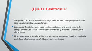¿Qué es la electrolisis?

•   Es el proceso por el cual se utiliza la energía eléctrica para conseguir que se lleven a
    cabo reacciones redox no espontaneas .
•   Los proceso de este tipo , que , que son impulsados por una fuente externa de
    energía eléctrica, se llaman reacciones de electrólisis y se llevan a cabo en celdas
    electrolíticas.
•   El proceso sucede en un electrólito, una solución acuosa o sales disueltas que den la
    posibilidad a los iones se transferidos entre dos electrodos.
 