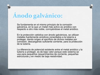 Ánodo galvánico:
Se fundamenta en el mismo principio de la corrosión
galvánica, en la que un metal más activo es anódico con
respecto a otro más noble, corroyéndose el metal anódico.
En la protección catódica con ánodo galvánicos, se utilizan
metales fuertemente anódicos conectados a la tubería a
proteger, dando origen al sacrificio de dichos metales por
corrosión, descargando suficiente corriente, para la protección
de la tubería.
La diferencia de potencial existente entre el metal anódico y la
tubería a proteger, es de bajo valor porque este sistema se
usa para pequeños requerimientos de corriente, pequeñas
estructuras y en medio de baja resistividad.
 
