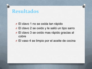 Resultados
O El clavo 1 no se oxida tan rápido
O El clavo 2 se oxido y le salió un tipo sarro
O El clavo 3 se oxido mas rápido gracias al
cobre
O El vaso 4 se limpio por el aceite de cocina
 