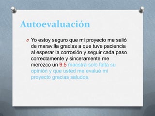 Autoevaluación
O Yo estoy seguro que mi proyecto me salió
de maravilla gracias a que tuve paciencia
al esperar la corrosión y seguir cada paso
correctamente y sinceramente me
merezco un 9.5 maestra solo falta su
opinión y que usted me evalué mi
proyecto gracias saludos.
 