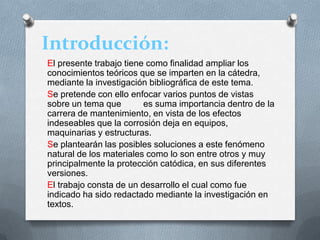Introducción:
El presente trabajo tiene como finalidad ampliar los
conocimientos teóricos que se imparten en la cátedra,
mediante la investigación bibliográfica de este tema.
Se pretende con ello enfocar varios puntos de vistas
sobre un tema que es suma importancia dentro de la
carrera de mantenimiento, en vista de los efectos
indeseables que la corrosión deja en equipos,
maquinarias y estructuras.
Se plantearán las posibles soluciones a este fenómeno
natural de los materiales como lo son entre otros y muy
principalmente la protección catódica, en sus diferentes
versiones.
El trabajo consta de un desarrollo el cual como fue
indicado ha sido redactado mediante la investigación en
textos.
 