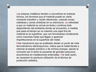 Los enlaces metálicos tienden a convertirse en enlaces
iónicos, los favorece que el material puede en cierto
momento transferir y recibir electrones, creando zonas
catódicas y zonas anódicas en su estructura. La velocidad
a que un material se corroe es lenta y continua todo
dependiendo del ambiente donde se encuentre, a medida
que pasa el tiempo se va creando una capa fina de
material en la superficie, que van formándose inicialmente
como manchas hasta que llegan a aparecer
imperfecciones en la superficie del metal.
Este mecanismo que es analizado desde un punto de vista
termodinámico electroquímico, indica que el metal tiende a
retornar al estado primitivo o de mínima energía, siendo la
corrosión por lo tanto la causante de grandes perjuicios
económicos en instalaciones enterradas. Por esta razón,
es necesario la oportuna utilización de la técnica de
protección catódica.
 