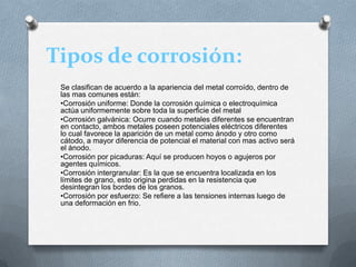 Tipos de corrosión:
Se clasifican de acuerdo a la apariencia del metal corroído, dentro de
las mas comunes están:
•Corrosión uniforme: Donde la corrosión química o electroquímica
actúa uniformemente sobre toda la superficie del metal
•Corrosión galvánica: Ocurre cuando metales diferentes se encuentran
en contacto, ambos metales poseen potenciales eléctricos diferentes
lo cual favorece la aparición de un metal como ánodo y otro como
cátodo, a mayor diferencia de potencial el material con mas activo será
el ánodo.
•Corrosión por picaduras: Aquí se producen hoyos o agujeros por
agentes químicos.
•Corrosión intergranular: Es la que se encuentra localizada en los
límites de grano, esto origina perdidas en la resistencia que
desintegran los bordes de los granos.
•Corrosión por esfuerzo: Se refiere a las tensiones internas luego de
una deformación en frio.
 