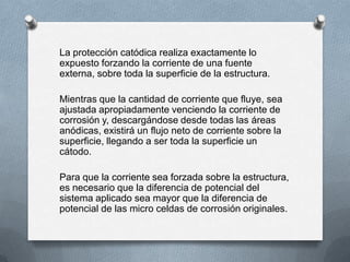 La protección catódica realiza exactamente lo
expuesto forzando la corriente de una fuente
externa, sobre toda la superficie de la estructura.
Mientras que la cantidad de corriente que fluye, sea
ajustada apropiadamente venciendo la corriente de
corrosión y, descargándose desde todas las áreas
anódicas, existirá un flujo neto de corriente sobre la
superficie, llegando a ser toda la superficie un
cátodo.
Para que la corriente sea forzada sobre la estructura,
es necesario que la diferencia de potencial del
sistema aplicado sea mayor que la diferencia de
potencial de las micro celdas de corrosión originales.
 