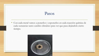 Pasos
• Con cada metal vamos a ponerlos y exponerlos en cada reacción química de
cada sustancias tanto cambio climático para ver que pasa dejándolo cierto
tiempo.
 