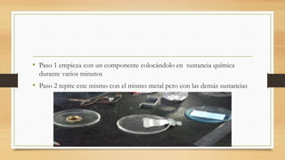 • Paso 1 empieza con un componente colocándolo en sustancia química
durante varios minutos
• Paso 2 repite este mismo con el mismo metal pero con las demás sustancias
 