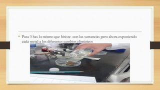 • Pasa 3 has lo mismo que hisiste con las sustancias pero ahora exponiendo
cada metal a los diferentes cambios climáticos
 